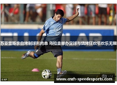 苏亚雷斯亲自烤制球形肉串 乌拉圭举办足球与烧烤狂欢节欢乐无限