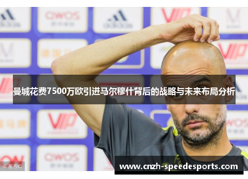 曼城花费7500万欧引进马尔穆什背后的战略与未来布局分析