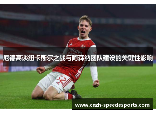 厄德高谈纽卡斯尔之战与阿森纳团队建设的关键性影响
