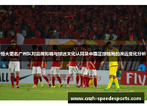 恒大更名广州队对品牌影响与球迷文化认同及中国足球格局的深远变化分析