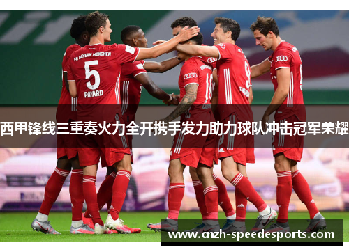 西甲锋线三重奏火力全开携手发力助力球队冲击冠军荣耀 西甲锋线三重奏火力全开携手发力助力球队冲击冠军荣耀