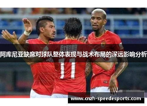 阿库尼亚缺席对球队整体表现与战术布局的深远影响分析 阿库尼亚缺席对球队整体表现与战术布局的深远影响分析
