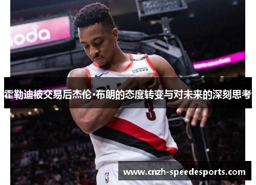 霍勒迪被交易后杰伦·布朗的态度转变与对未来的深刻思考