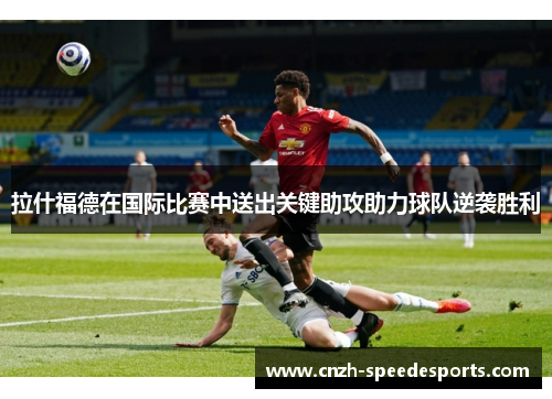 拉什福德在国际比赛中送出关键助攻助力球队逆袭胜利